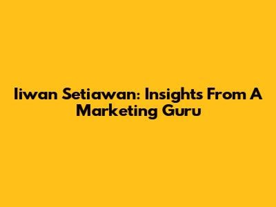 Iiwan Setiawan: Insights From A Marketing Guru
