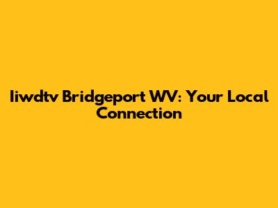 Iiwdtv Bridgeport WV: Your Local Connection