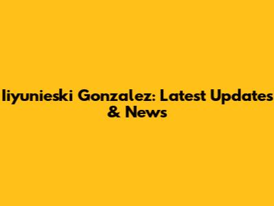 Iiyunieski Gonzalez: Latest Updates & News