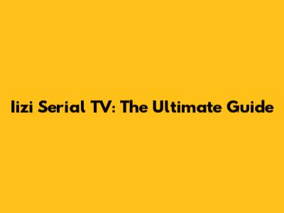 Iizi Serial TV: The Ultimate Guide
