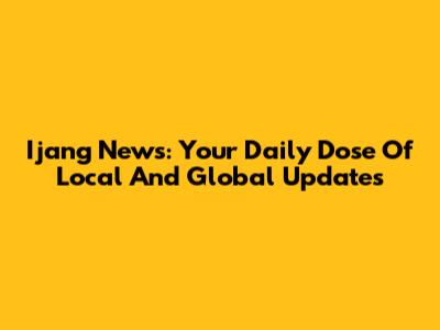Ijang News: Your Daily Dose Of Local And Global Updates