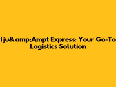 Iju&amp;Ampt Express: Your Go-To Logistics Solution