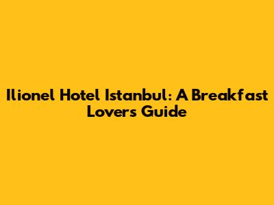 Ilionel Hotel Istanbul: A Breakfast Lover's Guide
