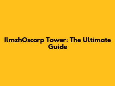 IlmzhOscorp Tower: The Ultimate Guide