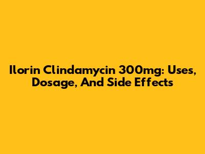 Ilorin Clindamycin 300mg: Uses, Dosage, And Side Effects