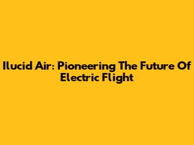 Ilucid Air: Pioneering The Future Of Electric Flight