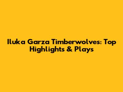 Iluka Garza Timberwolves: Top Highlights & Plays