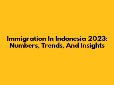 Immigration In Indonesia 2023: Numbers, Trends, And Insights
