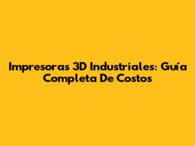 Impresoras 3D Industriales: Guía Completa De Costos