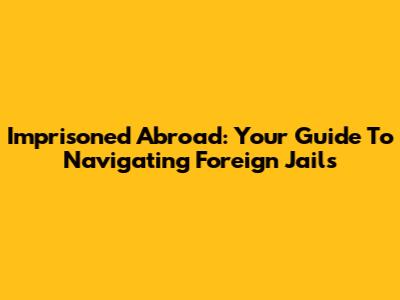 Imprisoned Abroad: Your Guide To Navigating Foreign Jails