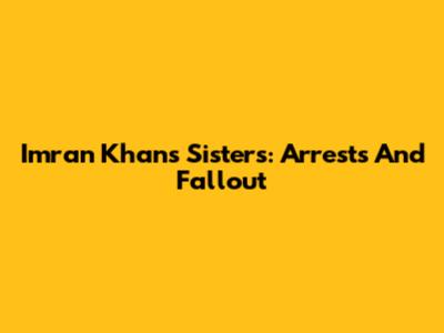 Imran Khan's Sisters: Arrests And Fallout