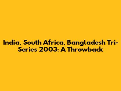 India, South Africa, Bangladesh Tri-Series 2003: A Throwback