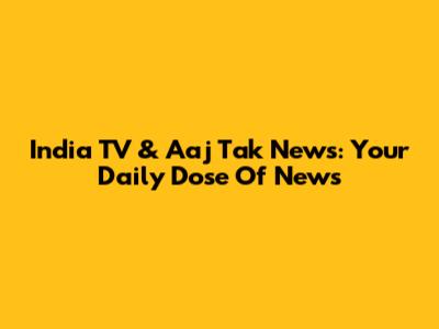 India TV & Aaj Tak News: Your Daily Dose Of News