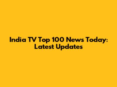 India TV Top 100 News Today: Latest Updates