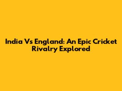 India Vs England: An Epic Cricket Rivalry Explored
