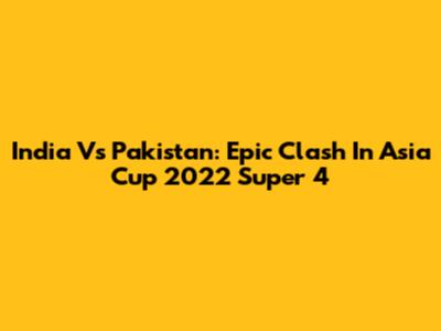 India Vs Pakistan: Epic Clash In Asia Cup 2022 Super 4