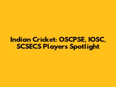 Indian Cricket: OSCPSE, IOSC, SCSECS Players Spotlight