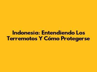 Indonesia: Entendiendo Los Terremotos Y Cómo Protegerse