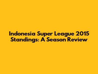 Indonesia Super League 2015 Standings: A Season Review