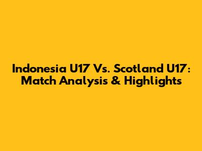 Indonesia U17 Vs. Scotland U17: Match Analysis & Highlights
