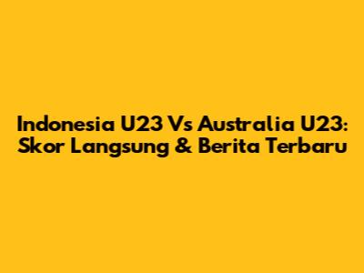 Indonesia U23 Vs Australia U23: Skor Langsung & Berita Terbaru