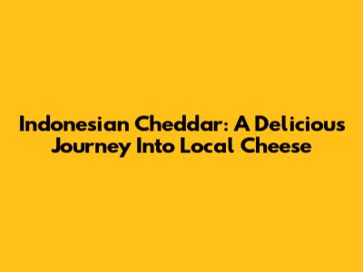 Indonesian Cheddar: A Delicious Journey Into Local Cheese