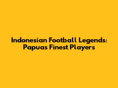 Indonesian Football Legends: Papua's Finest Players