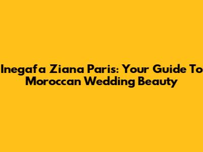Inegafa Ziana Paris: Your Guide To Moroccan Wedding Beauty