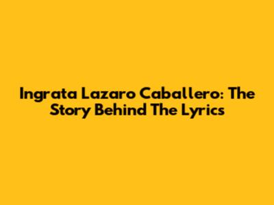 Ingrata Lazaro Caballero: The Story Behind The Lyrics