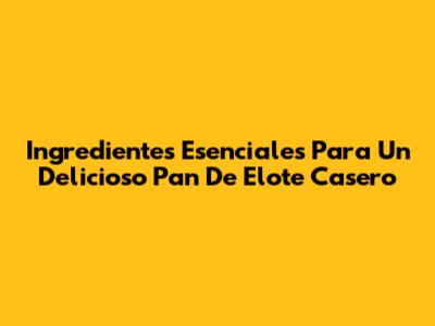 Ingredientes Esenciales Para Un Delicioso Pan De Elote Casero