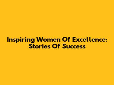 Inspiring Women Of Excellence: Stories Of Success