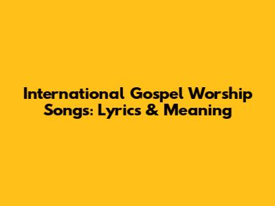 International Gospel Worship Songs: Lyrics & Meaning