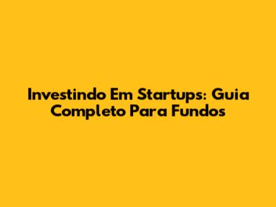 Investindo Em Startups: Guia Completo Para Fundos