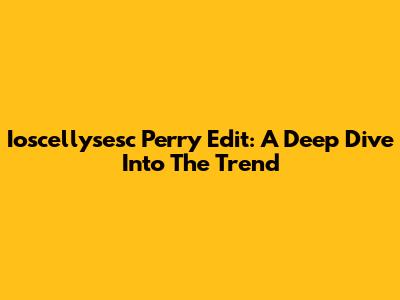 Ioscellysesc Perry Edit: A Deep Dive Into The Trend