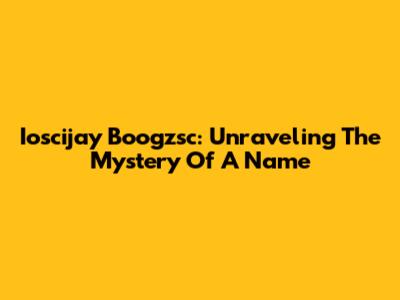 Ioscijay Boogzsc: Unraveling The Mystery Of A Name
