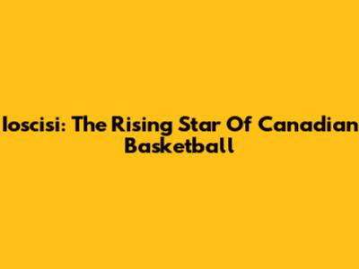 Ioscisi: The Rising Star Of Canadian Basketball