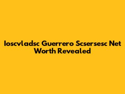 Ioscvladsc Guerrero Scsersesc Net Worth Revealed
