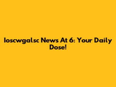 Ioscwgalsc News At 6: Your Daily Dose!