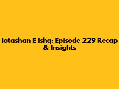 Iotashan E Ishq: Episode 229 Recap & Insights