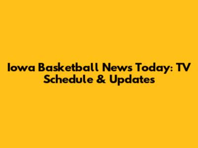 Iowa Basketball News Today: TV Schedule & Updates