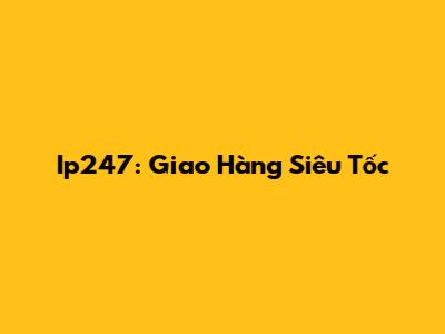 Ip247: Giao Hàng Siêu Tốc