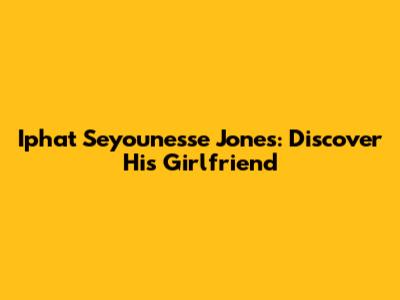 Iphat Seyounesse Jones: Discover His Girlfriend