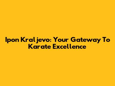 Ipon Kraljevo: Your Gateway To Karate Excellence