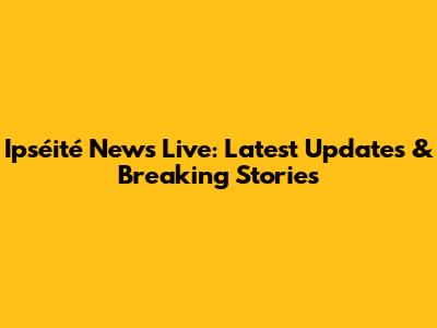 Ipséité News Live: Latest Updates & Breaking Stories