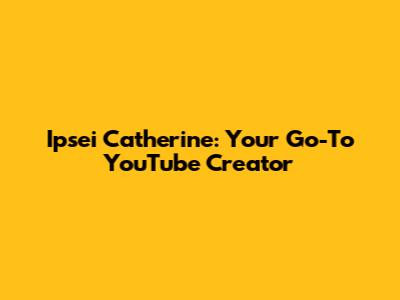 Ipsei Catherine: Your Go-To YouTube Creator
