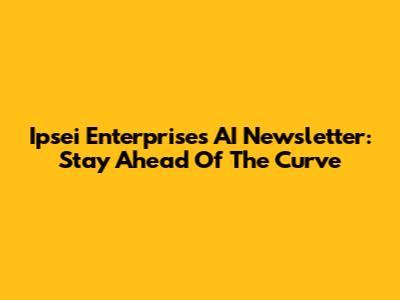Ipsei Enterprises AI Newsletter: Stay Ahead Of The Curve