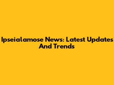 Ipseialamose News: Latest Updates And Trends