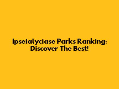 Ipseialyciase Parks Ranking: Discover The Best!