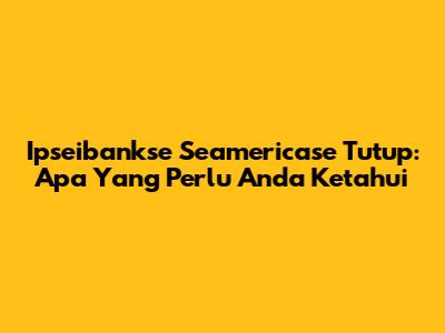 Ipseibankse Seamericase Tutup: Apa Yang Perlu Anda Ketahui