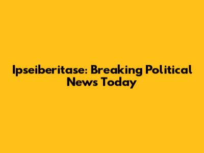 Ipseiberitase: Breaking Political News Today